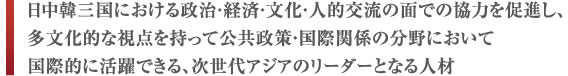 日中韓三国における政治・経済・文化・人的交流の面での協力を促進し、多文化的な視点を持って公共政策・国際関係の分野において国際的に活躍できる、次世代アジアのリーダーとなる人材