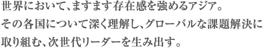 世界において、ますます存在感を強めるアジア。その各国について深く理解し、グローバルな課題解決に取り組む、次世代リーダーを生み出す。