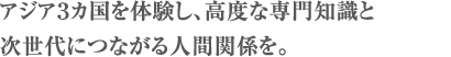 アジア３カ国を体験し、高度な専門知識と次世代につながる人間関係を。