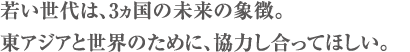若い世代は、3ヵ国の未来の象徴。
東アジアと世界のために、協力し合ってほしい。
