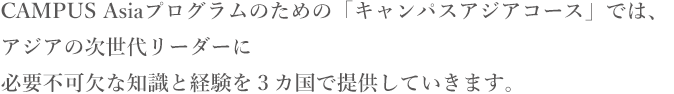 CAMPUS Asiaプログラムを中心に据えた新しいコース、「公共政策キャンパスアジアコース」が2013年4月よりスタート！！アジアの次世代リーダーに必要不可欠な知識と経験を提供していきます。