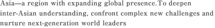 Asia—a region with expanding global presence.To deepen inter-Asian understanding, confront complex new challenges and nurture next-generation world leaders