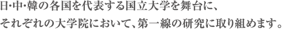 日・中・韓の各国を代表する国立大学を舞台に、それぞれの大学院において、第一線の研究に取り組めます。